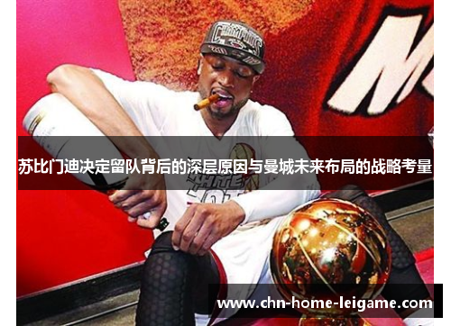 苏比门迪决定留队背后的深层原因与曼城未来布局的战略考量 苏比门迪决定留队背后的深层原因与曼城未来布局的战略考量