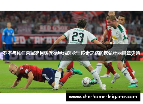 罗本与拜仁荣耀岁月铸就德甲绿茵永恒传奇之路的恢弘壮丽篇章史诗