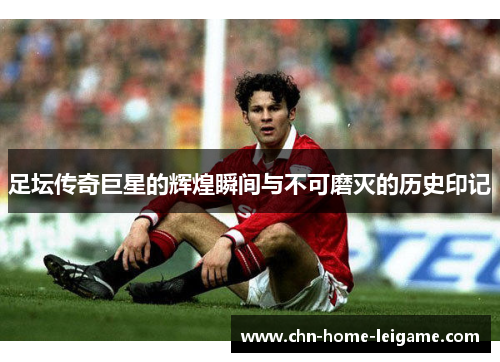 足坛传奇巨星的辉煌瞬间与不可磨灭的历史印记