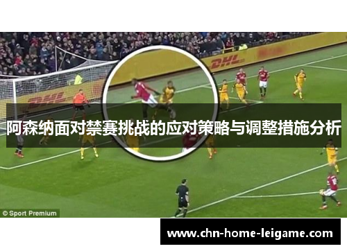 阿森纳面对禁赛挑战的应对策略与调整措施分析