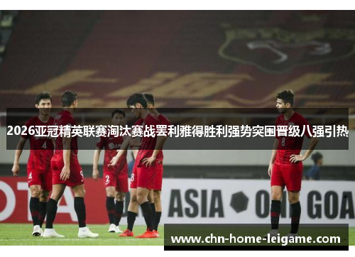 2026亚冠精英联赛淘汰赛战罢利雅得胜利强势突围晋级八强引热 2026亚冠精英联赛淘汰赛战罢利雅得胜利强势突围晋级八强引热