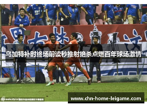 乌加特补时终场前读秒推射绝杀点燃百年球场激情