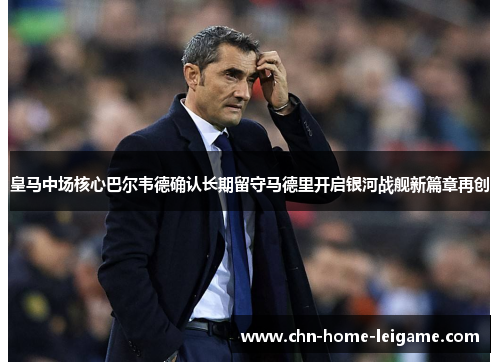 皇马中场核心巴尔韦德确认长期留守马德里开启银河战舰新篇章再创