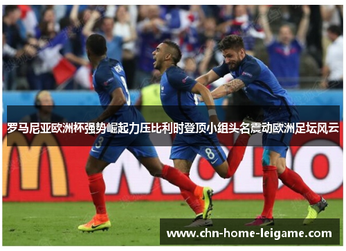 罗马尼亚欧洲杯强势崛起力压比利时登顶小组头名震动欧洲足坛风云