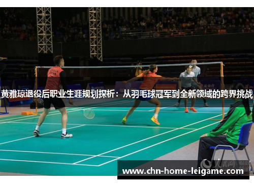 黄雅琼退役后职业生涯规划探析：从羽毛球冠军到全新领域的跨界挑战