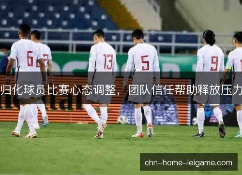 归化球员比赛心态调整,团队信任帮助释放压力 归化球员比赛心态调整,团队信任帮助释放压力